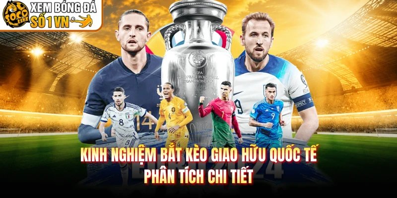 Kinh Nghiệm Bắt Kèo Giao Hữu Quốc Tế – Phân Tích Chi Tiết